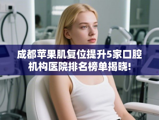 成都苹果肌复位提升5家口腔机构医院排名榜单揭晓!