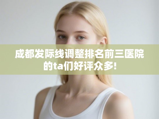 成都发际线调整排名前三医院的ta们好评众多!