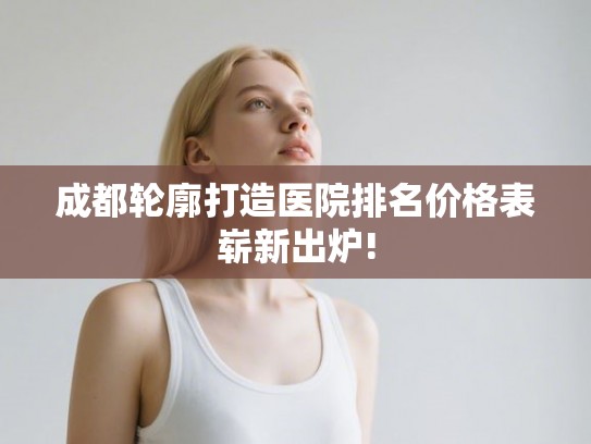 成都轮廓打造医院排名价格表崭新出炉!