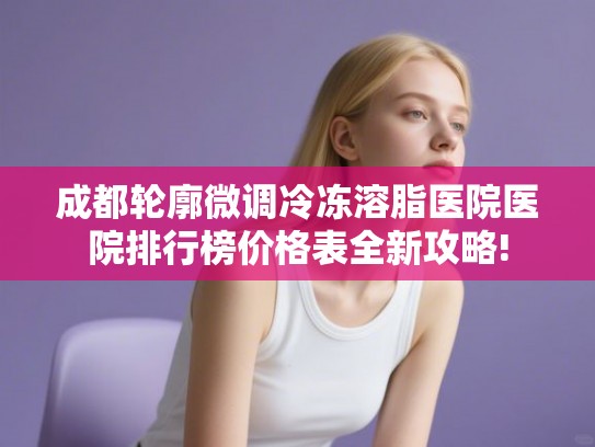 成都轮廓微调冷冻溶脂医院医院排行榜价格表全新攻略!
