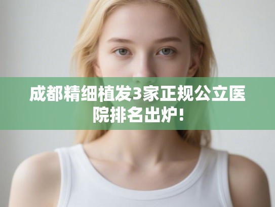 成都精细植发3家正规公立医院排名出炉!