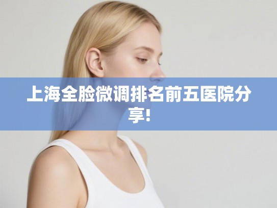 上海全脸微调排名前五医院分享! 上海全脸微调排名前五医院分享!