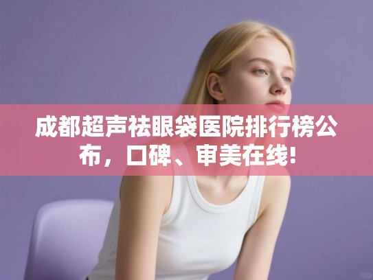 成都超声祛眼袋医院排行榜公布，口碑、审美在线!