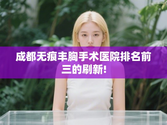 成都无痕丰胸手术医院排名前三的刷新!