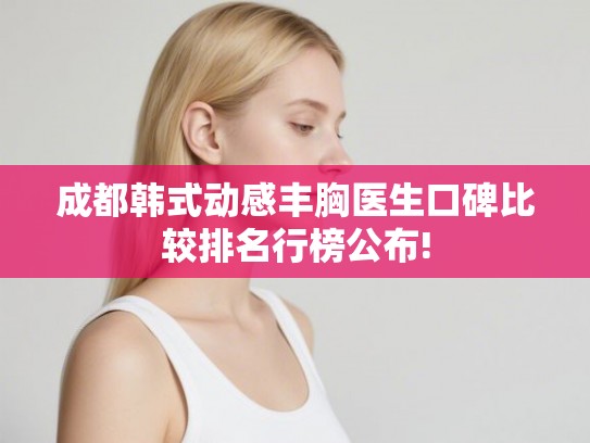 成都韩式动感丰胸医生口碑比较排名行榜公布!