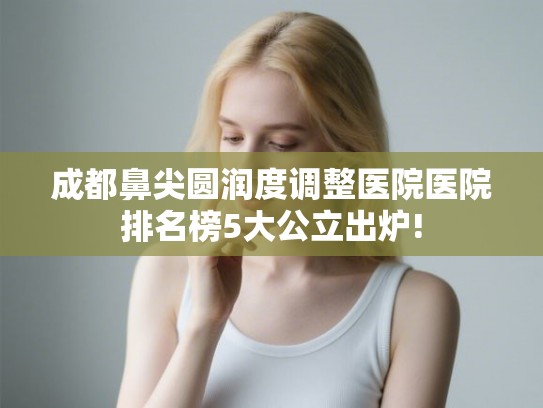 成都鼻尖圆润度调整医院医院排名榜5大公立出炉!