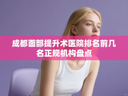 成都面部提升术医院排名前几名正规机构盘点