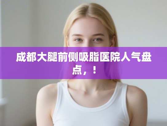 成都大腿前侧吸脂医院人气盘点，!