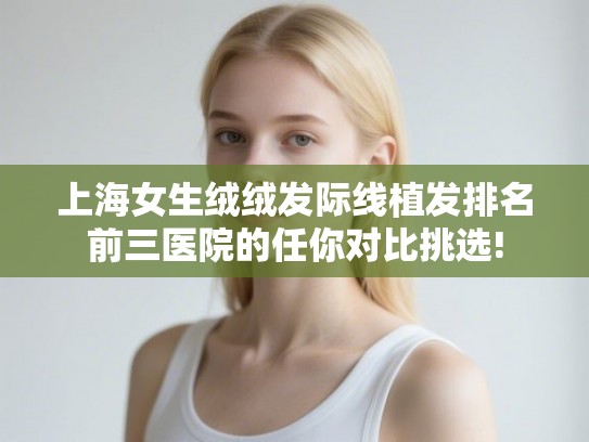 上海女生绒绒发际线植发排名前三医院的任你对比挑选! 上海女生绒绒发际线植发排名前三医院的任你对比挑选!