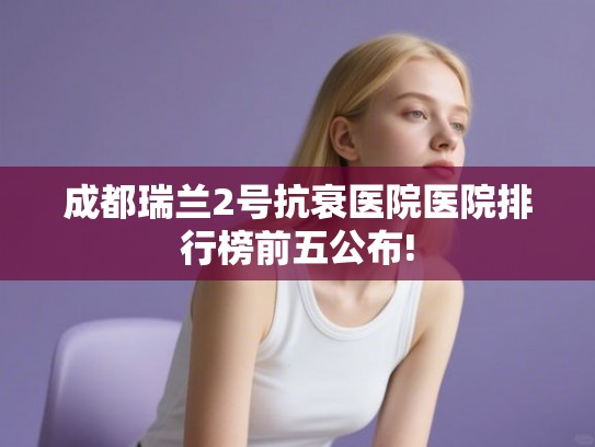 成都瑞兰2号抗衰医院医院排行榜前五公布!