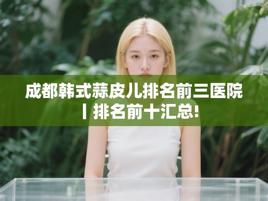 成都韩式蒜皮儿排名前三医院丨排名前十汇总!