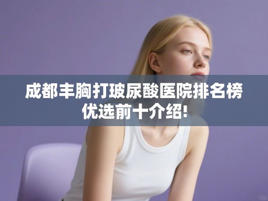 成都丰胸打玻尿酸医院排名榜优选前十介绍!
