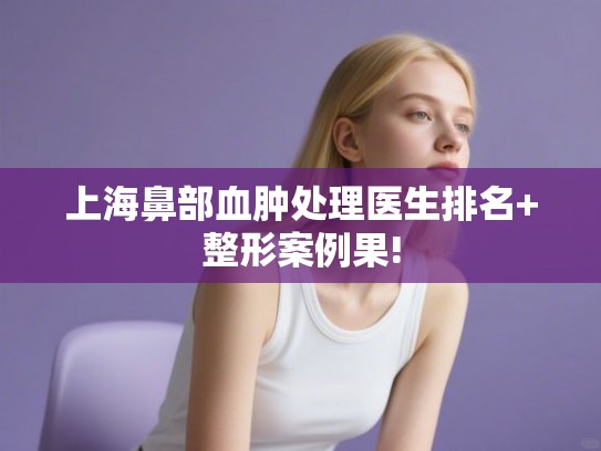 上海鼻部血肿处理医生排名+整形案例果! 上海鼻部血肿处理医生排名+整形案例果!