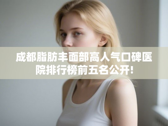 成都脂肪丰面部高人气口碑医院排行榜前五名公开!