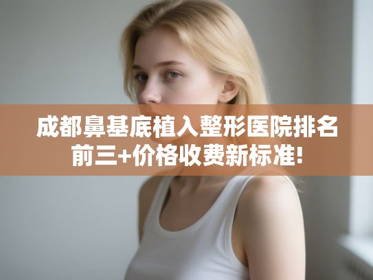 成都鼻基底植入整形医院排名前三+价格收费新标准!