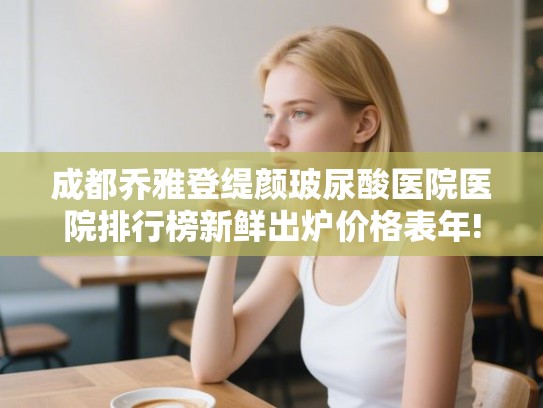 成都乔雅登缇颜玻尿酸医院医院排行榜新鲜出炉价格表年!