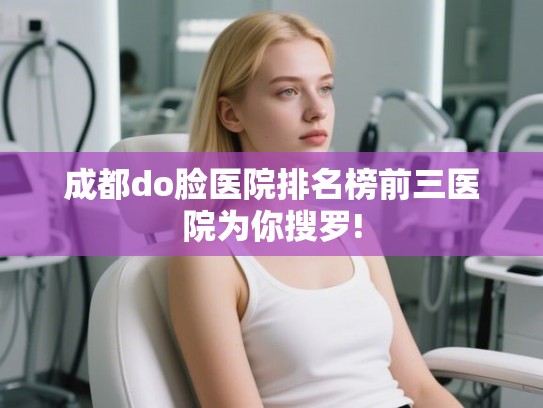 成都do脸医院排名榜前三医院为你搜罗!