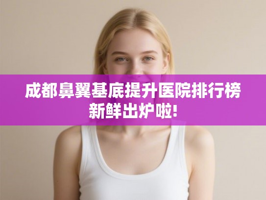 成都鼻翼基底提升医院排行榜新鲜出炉啦!