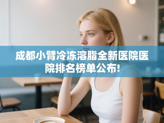 成都小臂冷冻溶脂全新医院医院排名榜单公布!