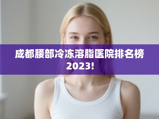 成都腰部冷冻溶脂医院排名榜2023!