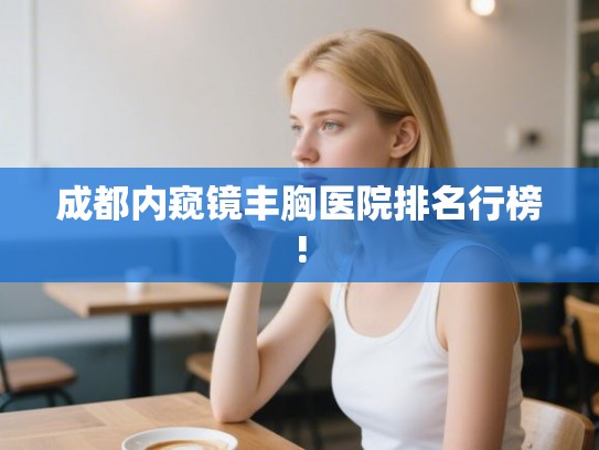 成都内窥镜丰胸医院排名行榜!