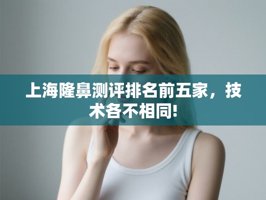 上海隆鼻测评排名前五家,技术各不相同! 上海隆鼻测评排名前五家,技术各不相同!
