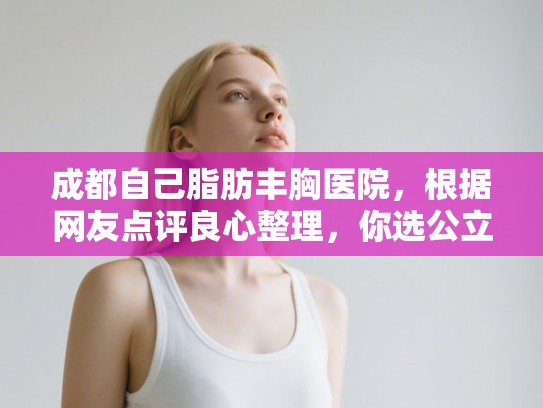 成都自己脂肪丰胸医院，根据网友点评良心整理，你选公立还是私立？