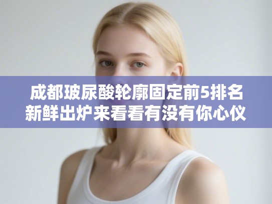 成都玻尿酸轮廓固定前5排名新鲜出炉来看看有没有你心仪的医院!