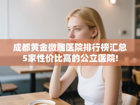 成都黄金微雕医院排行榜汇总5家性价比高的公立医院!