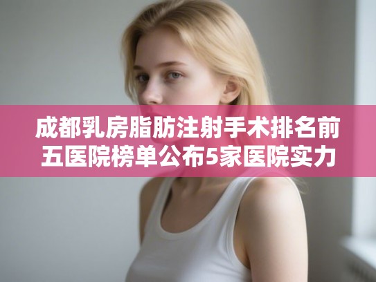 成都乳房脂肪注射手术排名前五医院榜单公布5家医院实力雄厚!