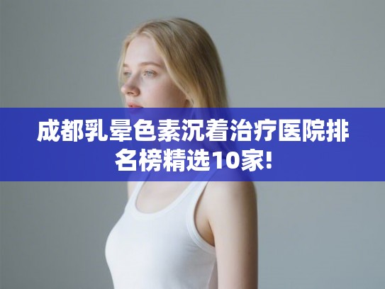 成都乳晕色素沉着治疗医院排名榜精选10家!
