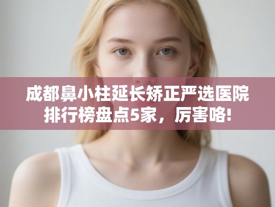 成都鼻小柱延长矫正严选医院排行榜盘点5家，厉害咯!