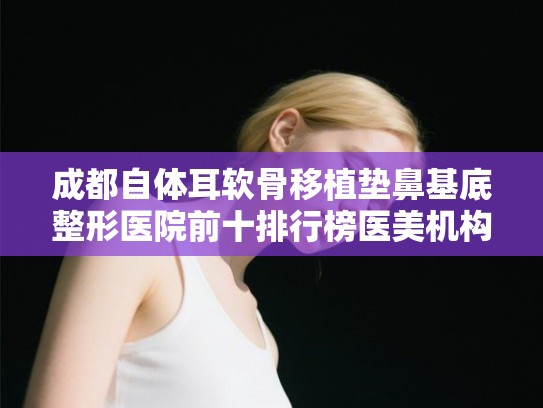 成都自体耳软骨移植垫鼻基底整形医院前十排行榜医美机构点评!