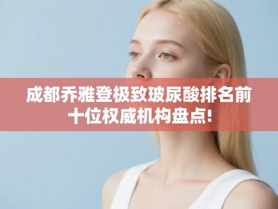 成都乔雅登极致玻尿酸排名前十位权威机构盘点!
