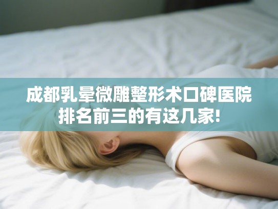 成都乳晕微雕整形术口碑医院排名前三的有这几家!