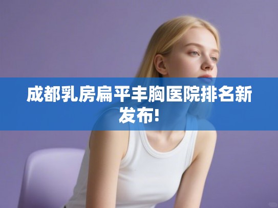 成都乳房扁平丰胸医院排名新发布!