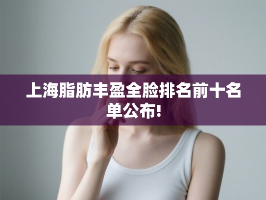 上海脂肪丰盈全脸排名前十名单公布! 上海脂肪丰盈全脸排名前十名单公布!