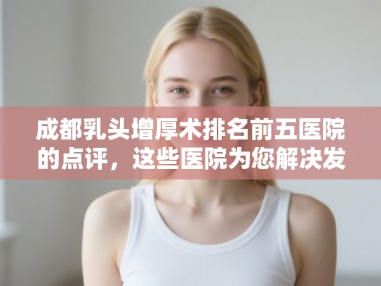成都乳头增厚术排名前五医院的点评，这些医院为您解决发量焦虑!