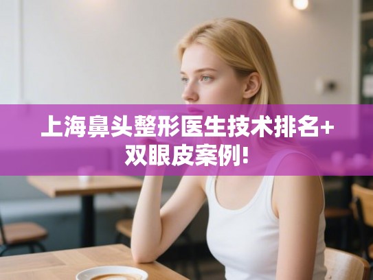 上海鼻头整形医生技术排名+双眼皮案例!