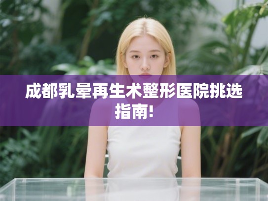 成都乳晕再生术整形医院挑选指南!