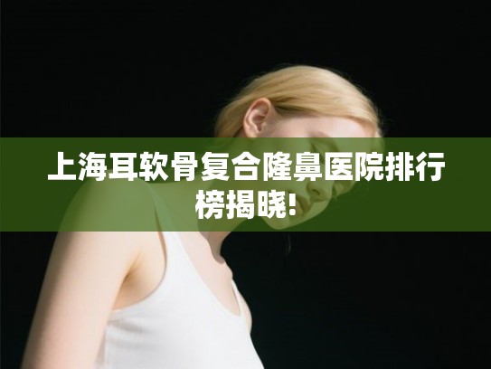 上海耳软骨复合隆鼻医院排行榜揭晓! 上海耳软骨复合隆鼻医院排行榜揭晓!