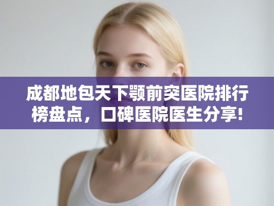 成都地包天下颚前突医院排行榜盘点，口碑医院医生分享!