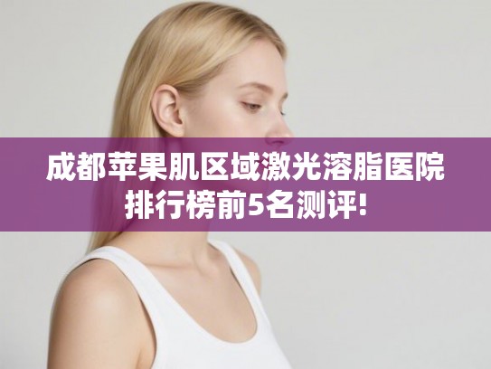 成都苹果肌区域激光溶脂医院排行榜前5名测评!