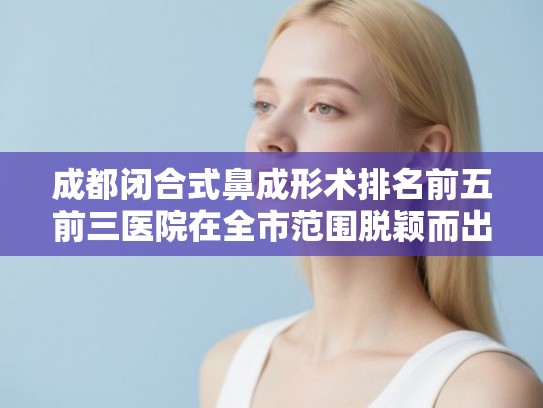 成都闭合式鼻成形术排名前五前三医院在全市范围脱颖而出!