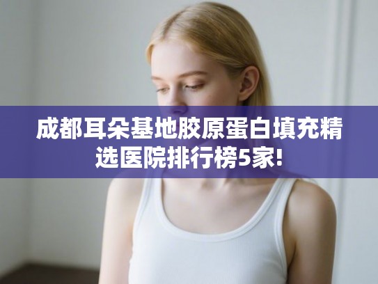 成都耳朵基地胶原蛋白填充精选医院排行榜5家!