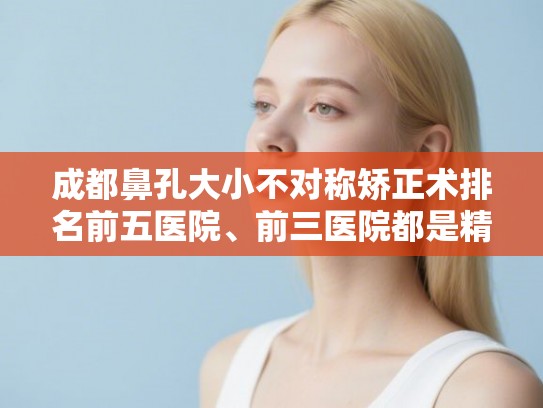 成都鼻孔大小不对称矫正术排名前五医院、前三医院都是精品医院!