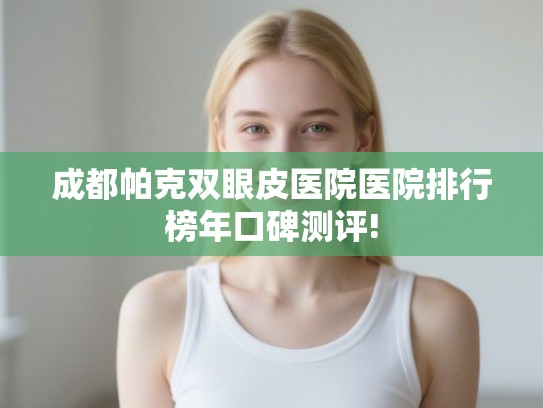 成都帕克双眼皮医院医院排行榜年口碑测评!