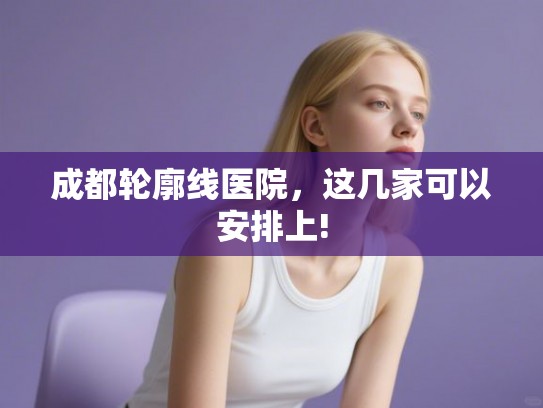 成都轮廓线医院，这几家可以安排上!