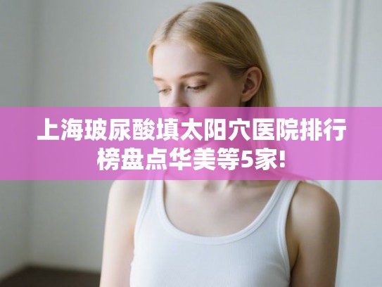 上海玻尿酸填太阳穴医院排行榜盘点华美等5家! 上海玻尿酸填太阳穴医院排行榜盘点华美等5家!