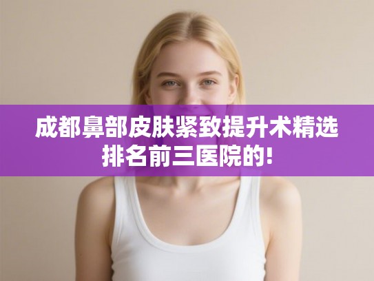 成都鼻部皮肤紧致提升术精选排名前三医院的!